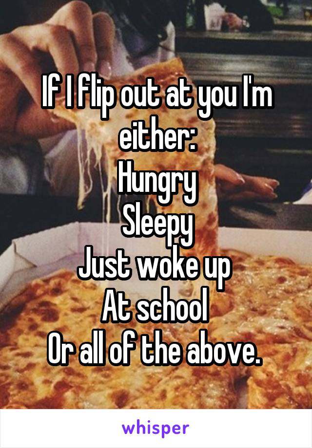 If I flip out at you I'm either:
Hungry
Sleepy
Just woke up 
At school 
Or all of the above. 