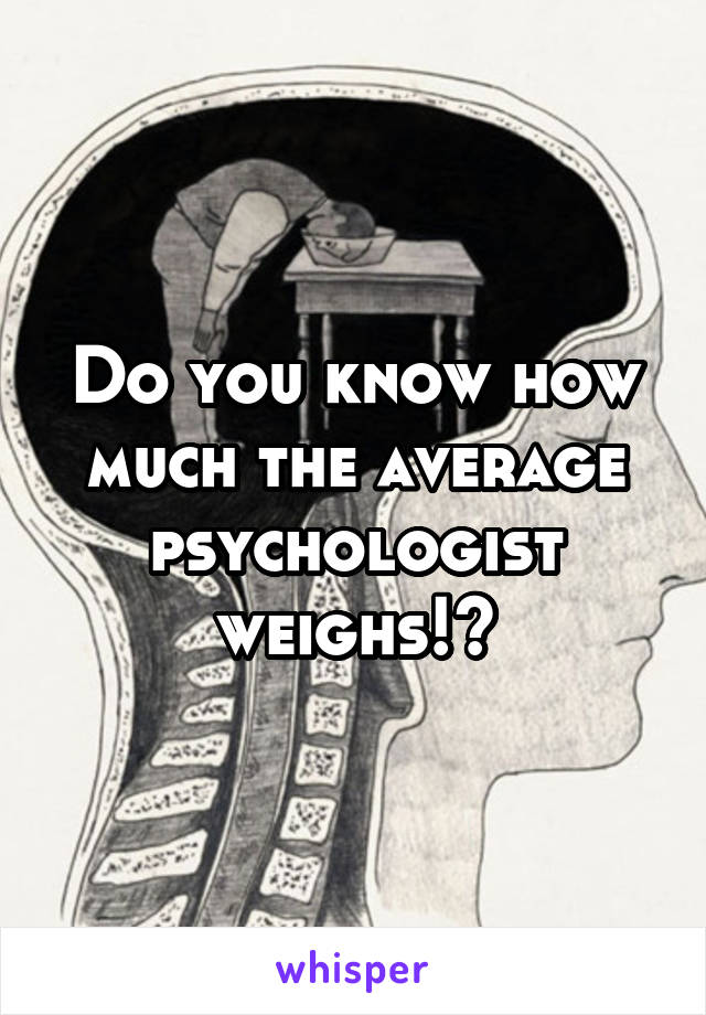 Do you know how much the average psychologist weighs!?