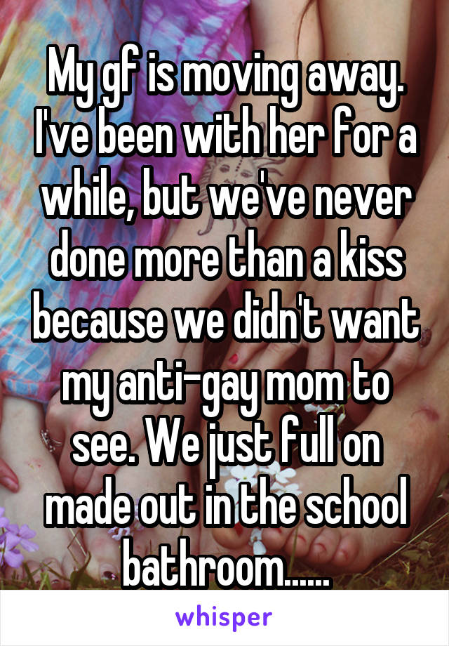 My gf is moving away. I've been with her for a while, but we've never done more than a kiss because we didn't want my anti-gay mom to see. We just full on made out in the school bathroom......