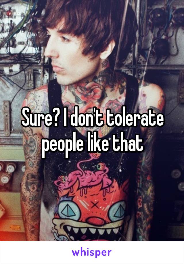 Sure? I don't tolerate people like that