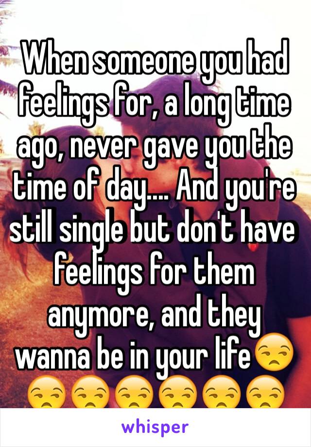 When someone you had feelings for, a long time ago, never gave you the time of day.... And you're still single but don't have feelings for them anymore, and they wanna be in your life😒😒😒😒😒😒😒