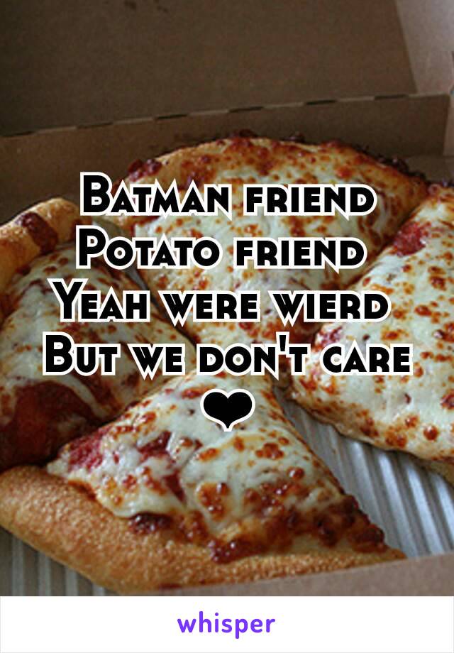 Batman friend
Potato friend 
Yeah were wierd 
But we don't care
❤
