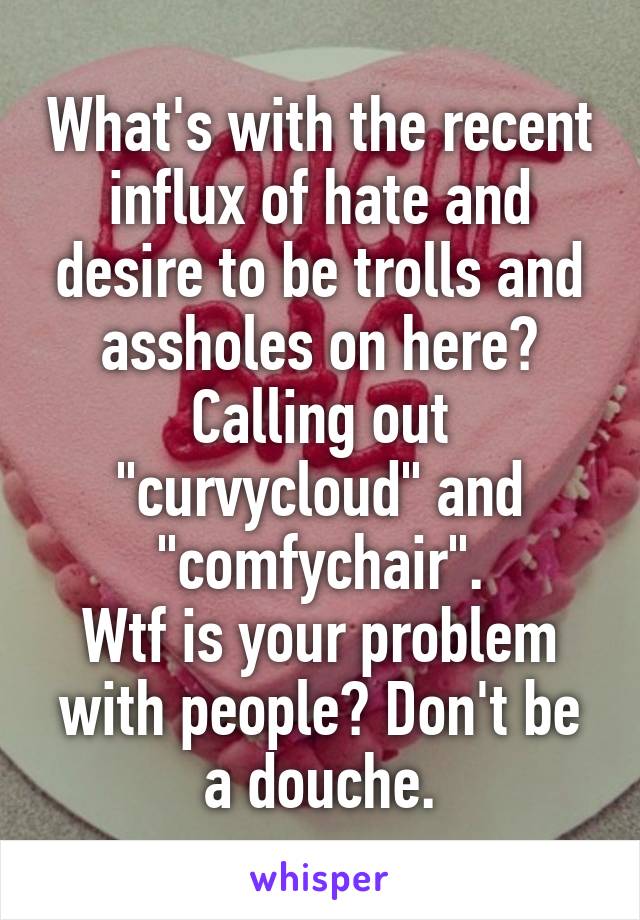 What's with the recent influx of hate and desire to be trolls and assholes on here?
Calling out "curvycloud" and "comfychair".
Wtf is your problem with people? Don't be a douche.