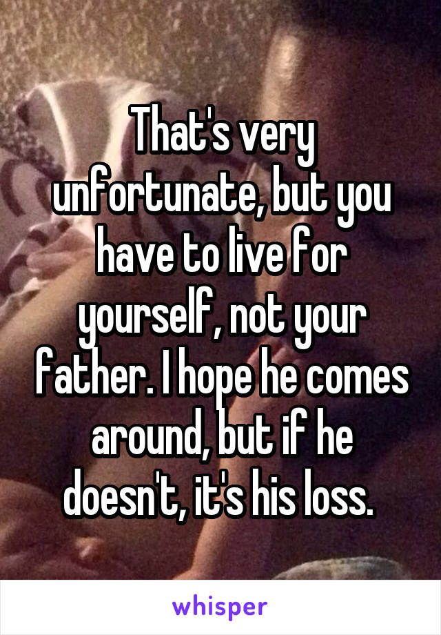 That's very unfortunate, but you have to live for yourself, not your father. I hope he comes around, but if he doesn't, it's his loss. 