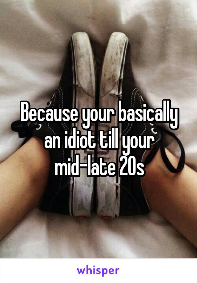 Because your basically an idiot till your mid-late 20s