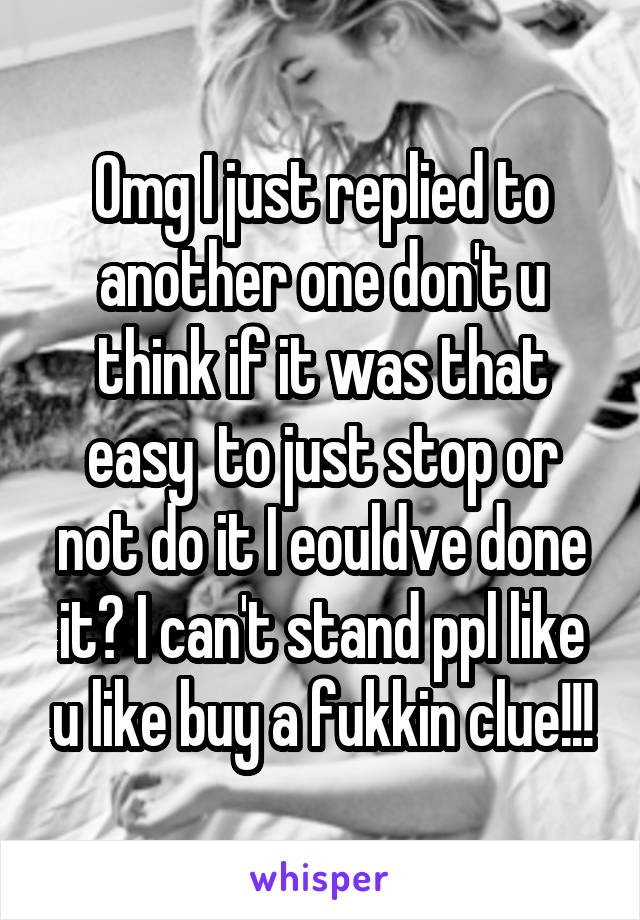 Omg I just replied to another one don't u think if it was that easy  to just stop or not do it I eouldve done it? I can't stand ppl like u like buy a fukkin clue!!!