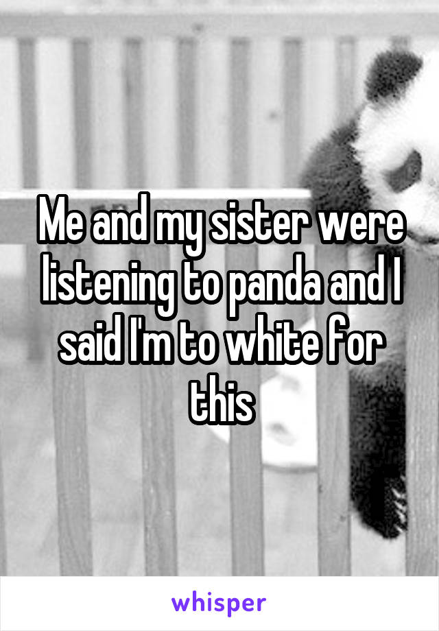 Me and my sister were listening to panda and I said I'm to white for this