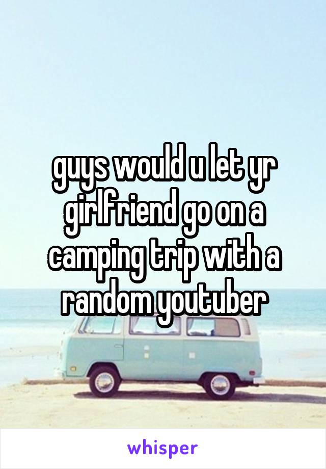 guys would u let yr girlfriend go on a camping trip with a random youtuber