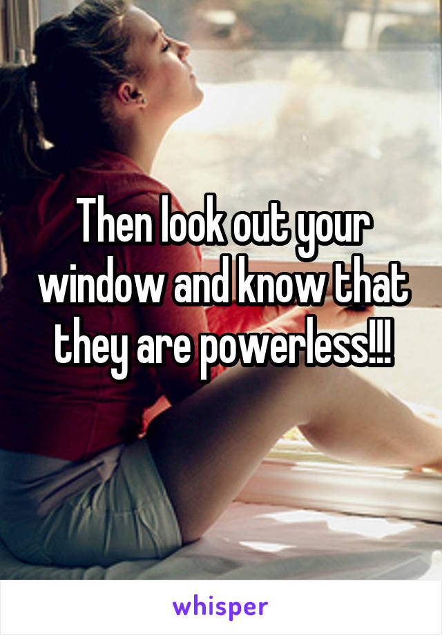 Then look out your window and know that they are powerless!!!
