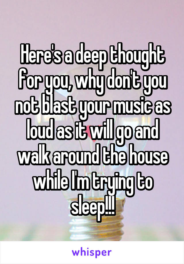 Here's a deep thought for you, why don't you not blast your music as loud as it will go and walk around the house while I'm trying to sleep!!!