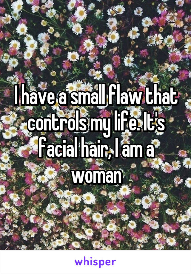 I have a small flaw that controls my life. It's facial hair, I am a woman