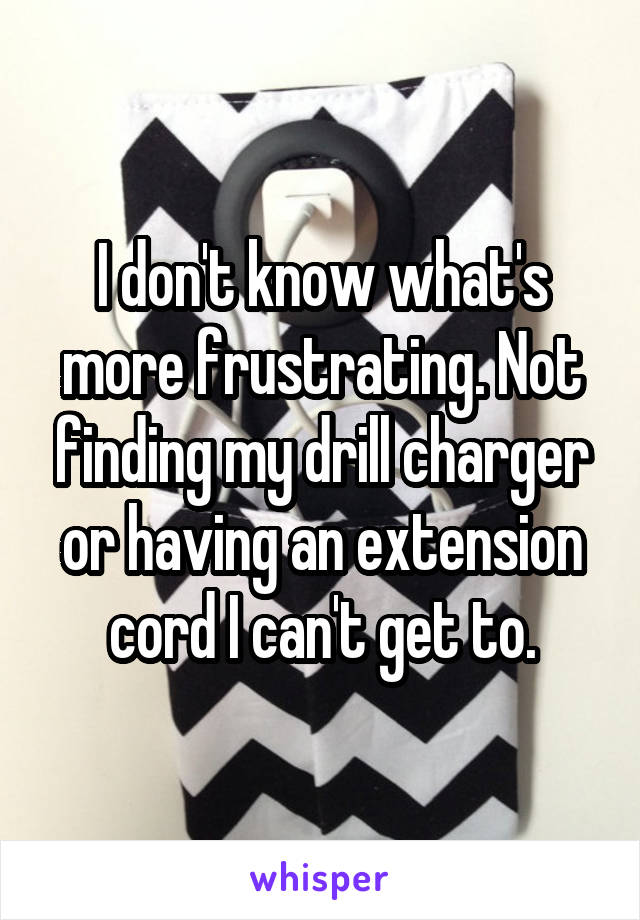 I don't know what's more frustrating. Not finding my drill charger or having an extension cord I can't get to.