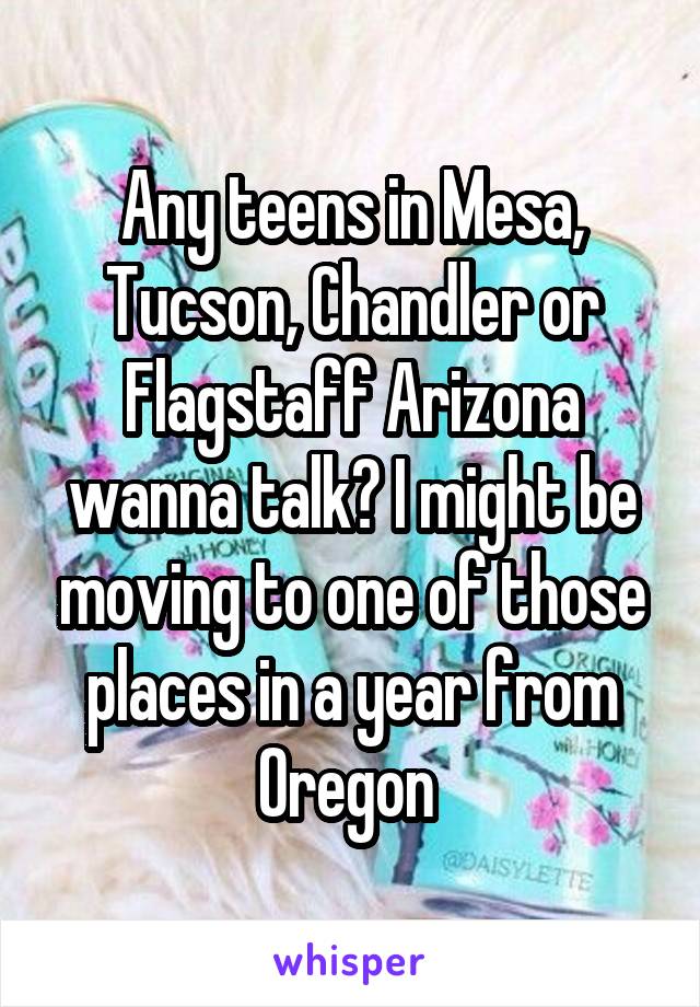 Any teens in Mesa, Tucson, Chandler or Flagstaff Arizona wanna talk? I might be moving to one of those places in a year from Oregon 