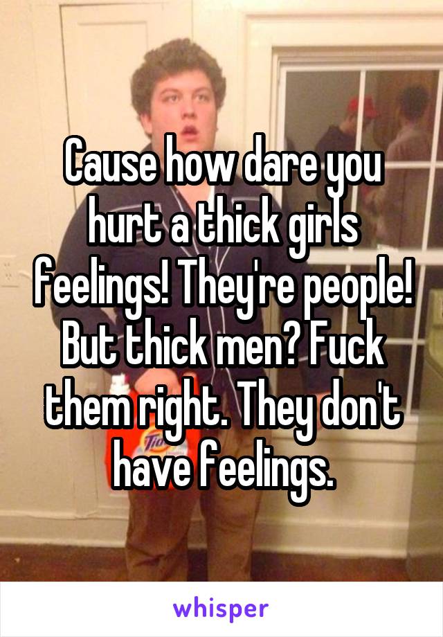 Cause how dare you hurt a thick girls feelings! They're people! But thick men? Fuck them right. They don't have feelings.