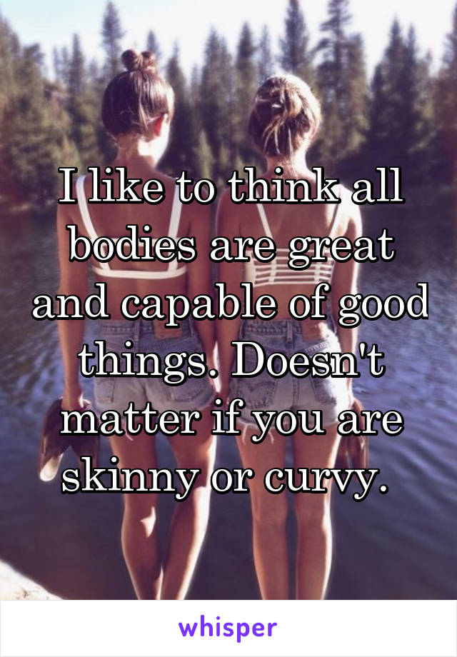 I like to think all bodies are great and capable of good things. Doesn't matter if you are skinny or curvy. 