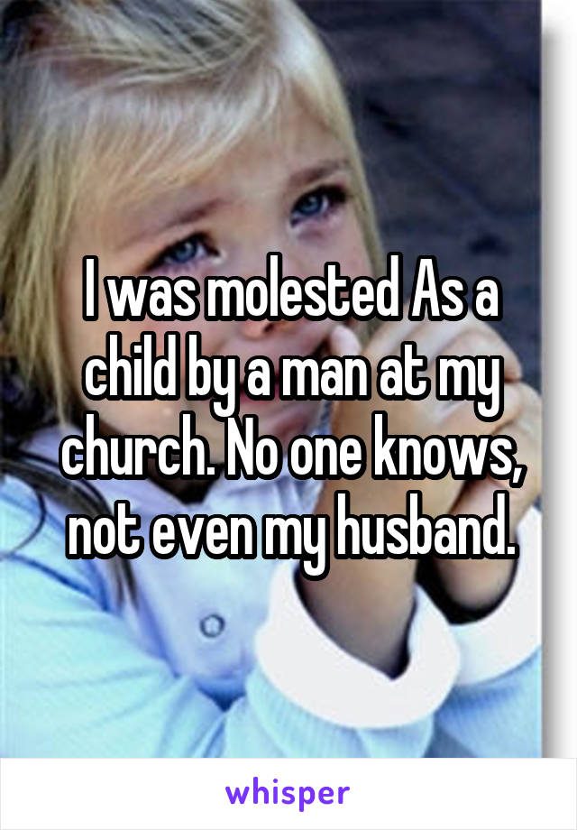 I was molested As a child by a man at my church. No one knows, not even my husband.
