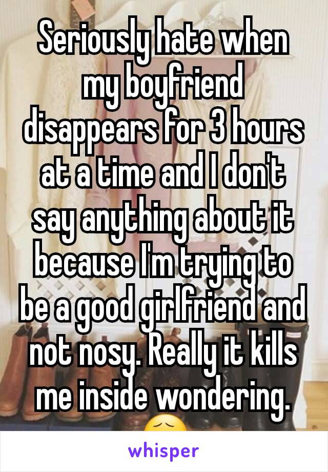 Seriously hate when my boyfriend disappears for 3 hours at a time and I don't say anything about it because I'm trying to be a good girlfriend and not nosy. Really it kills me inside wondering. 😧