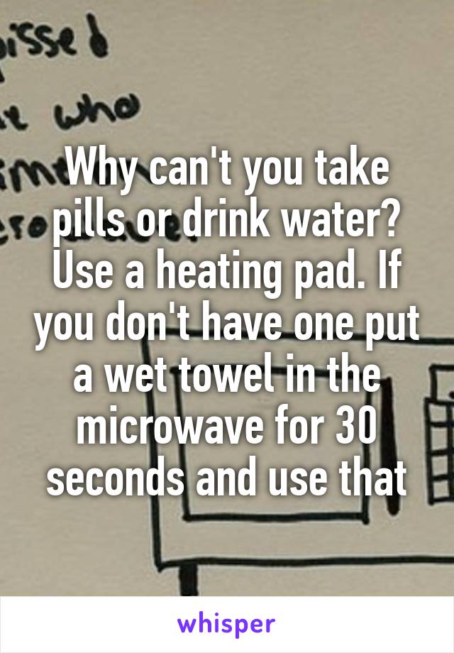 Why can't you take pills or drink water? Use a heating pad. If you don't have one put a wet towel in the microwave for 30 seconds and use that