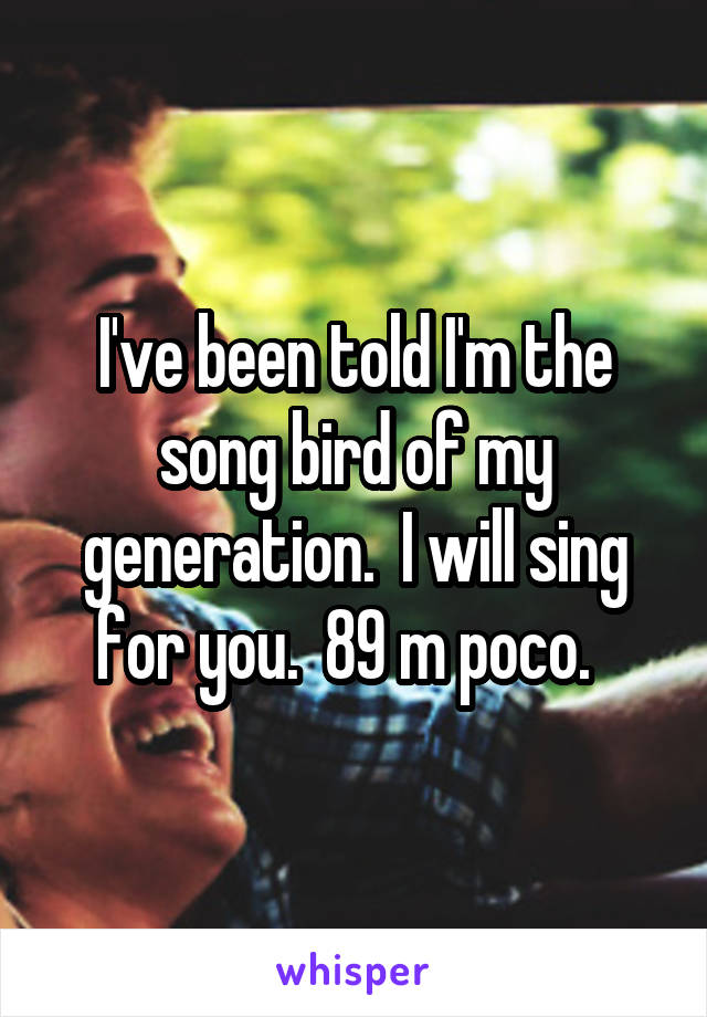 I've been told I'm the song bird of my generation.  I will sing for you.  89 m poco.  