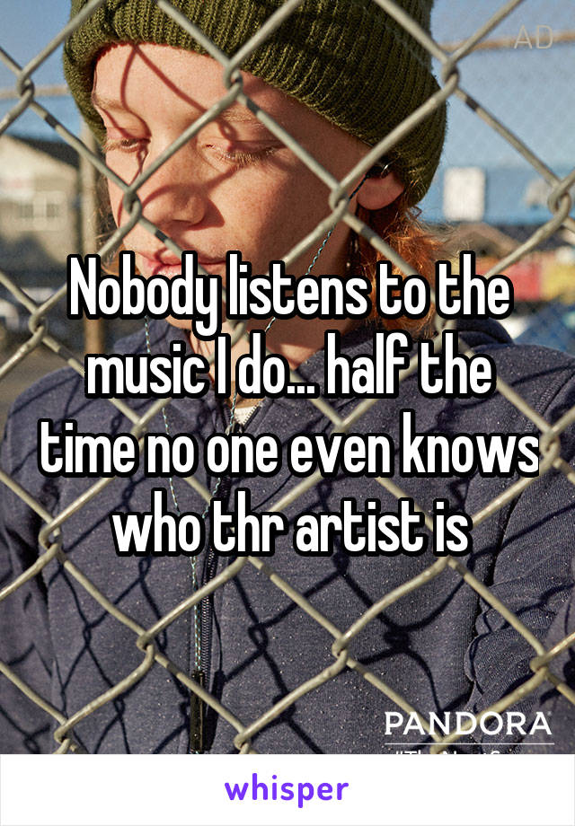 Nobody listens to the music I do... half the time no one even knows who thr artist is