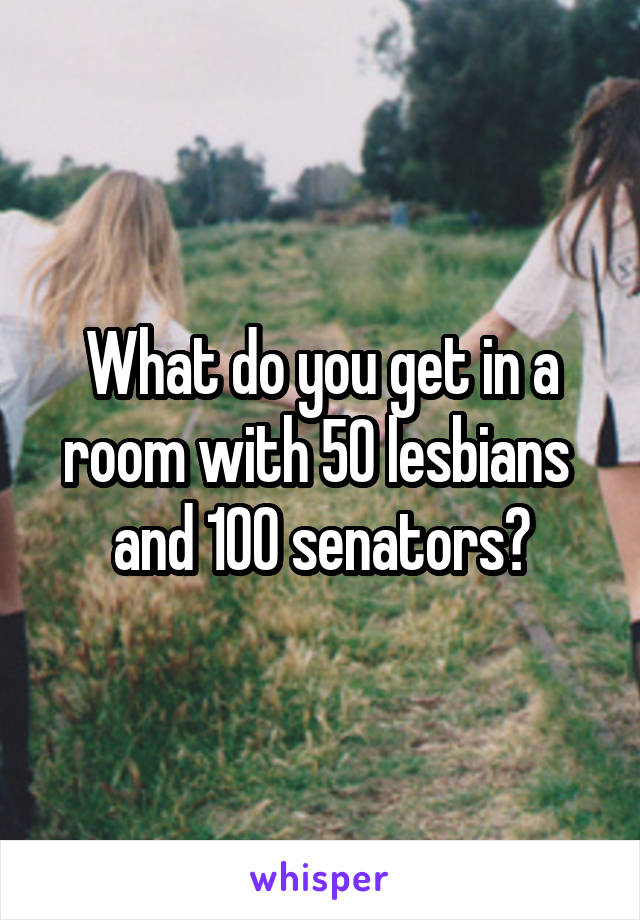 What do you get in a room with 50 lesbians  and 100 senators?