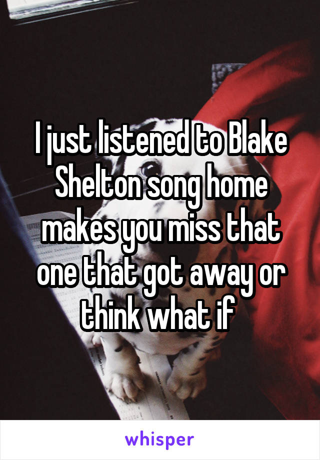 I just listened to Blake Shelton song home makes you miss that one that got away or think what if 