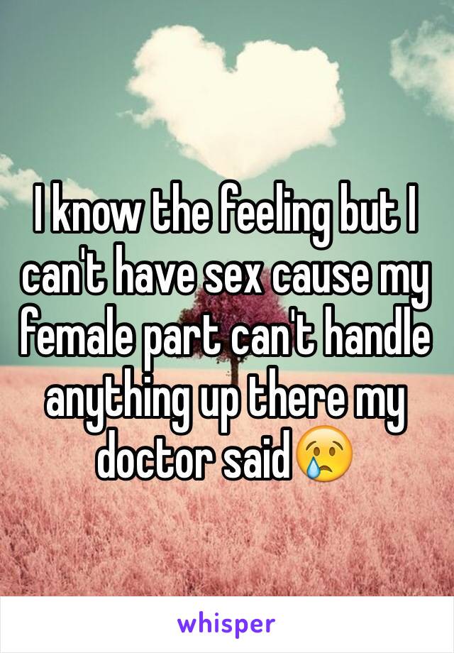 I know the feeling but I can't have sex cause my female part can't handle anything up there my doctor said😢