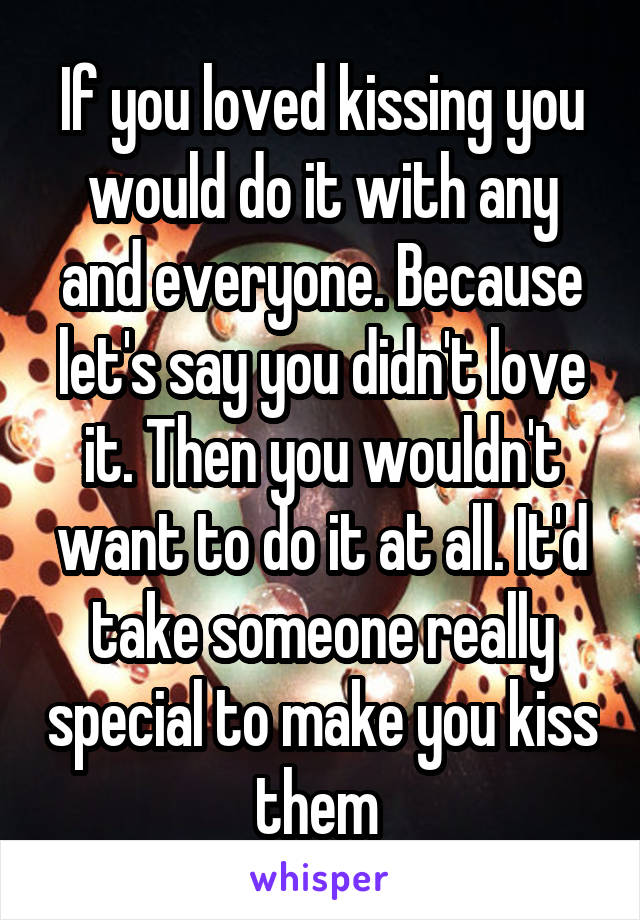 If you loved kissing you would do it with any and everyone. Because let's say you didn't love it. Then you wouldn't want to do it at all. It'd take someone really special to make you kiss them 