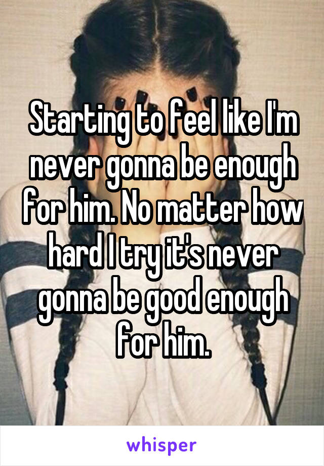 Starting to feel like I'm never gonna be enough for him. No matter how hard I try it's never gonna be good enough for him.