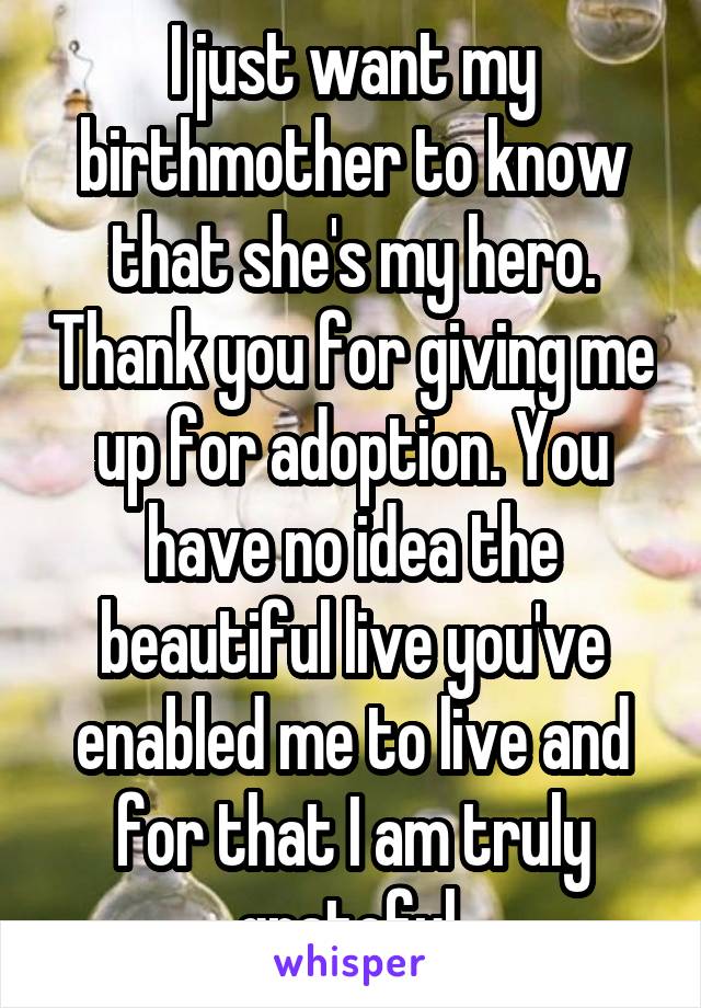 I just want my birthmother to know that she's my hero. Thank you for giving me up for adoption. You have no idea the beautiful live you've enabled me to live and for that I am truly grateful 