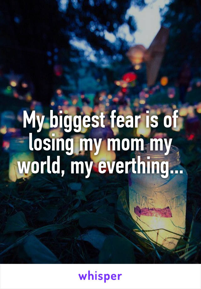 My biggest fear is of losing my mom my world, my everthing...