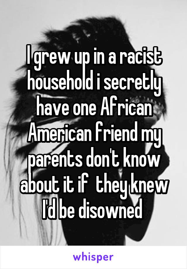 I grew up in a racist household i secretly have one African American friend my parents don't know about it if  they knew I'd be disowned 