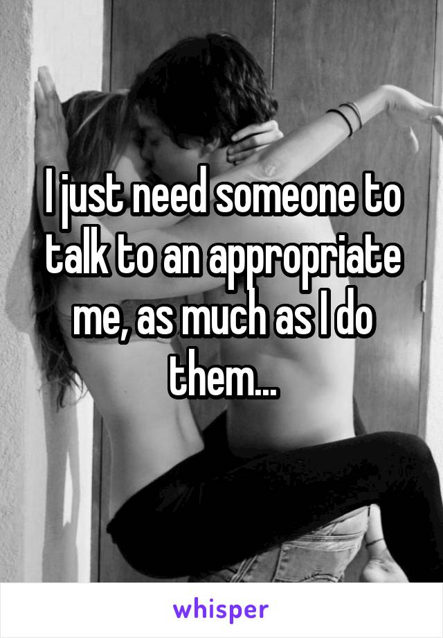 I just need someone to talk to an appropriate me, as much as I do them...
