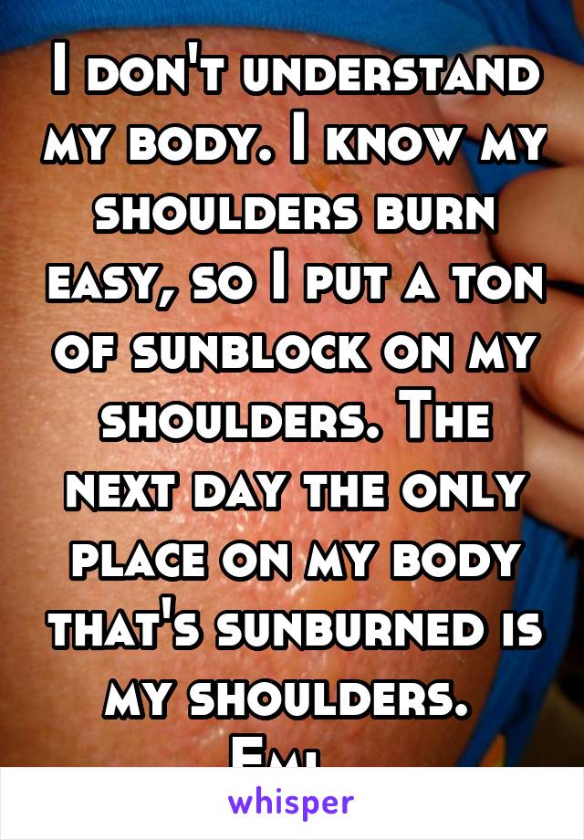 I don't understand my body. I know my shoulders burn easy, so I put a ton of sunblock on my shoulders. The next day the only place on my body that's sunburned is my shoulders. 
Fml. 