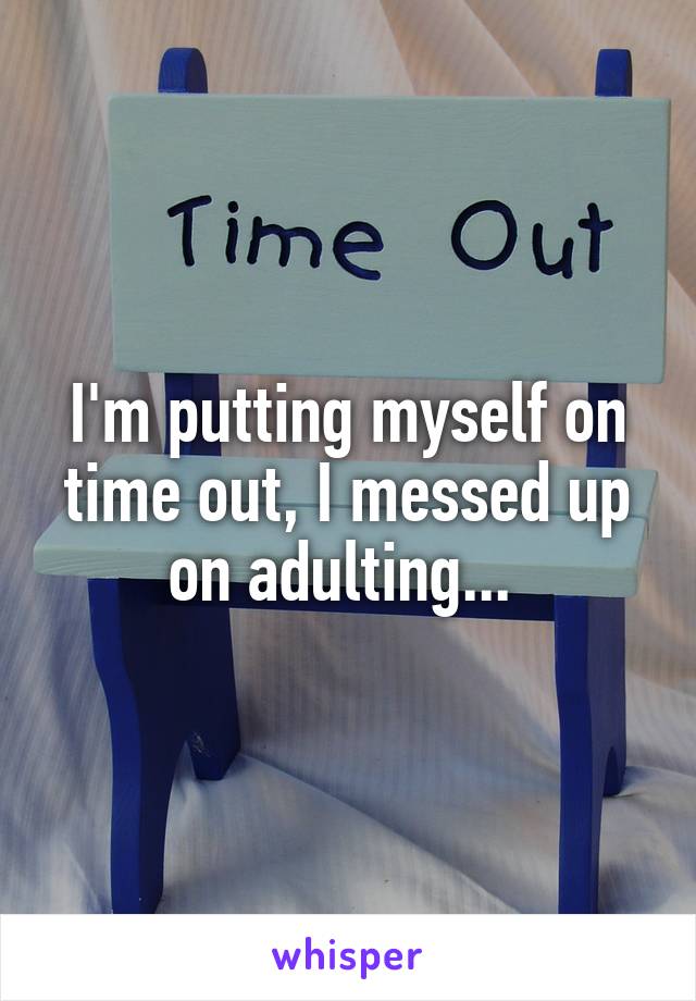 I'm putting myself on time out, I messed up on adulting... 