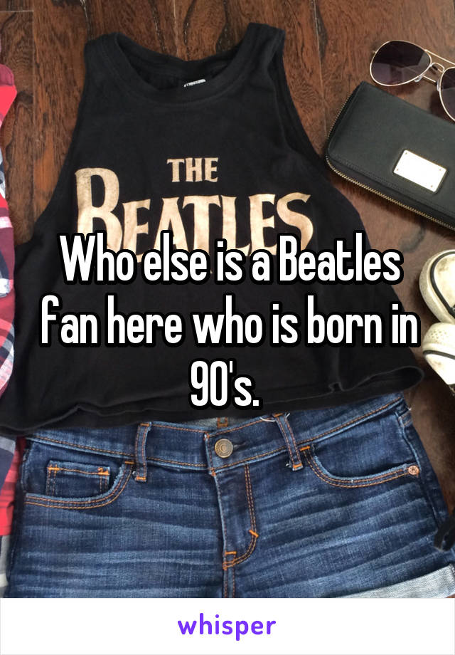 Who else is a Beatles fan here who is born in 90's. 