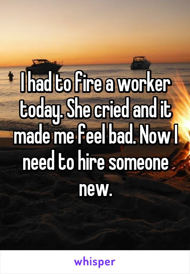 I had to fire a worker today. She cried and it made me feel bad. Now I need to hire someone new.