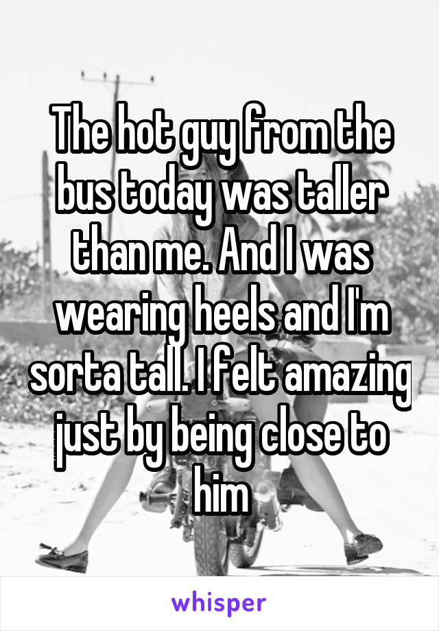 The hot guy from the bus today was taller than me. And I was wearing heels and I'm sorta tall. I felt amazing just by being close to him