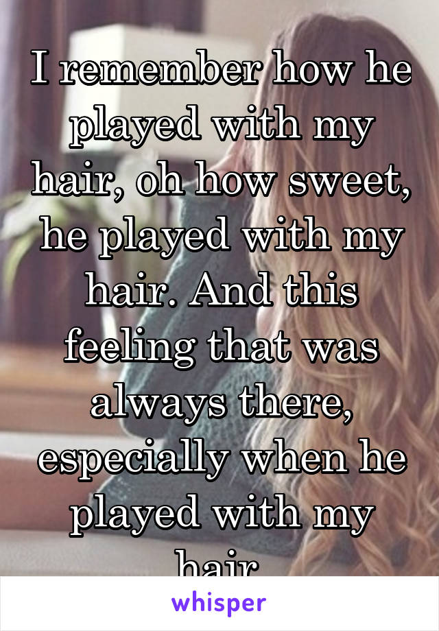 I remember how he played with my hair, oh how sweet, he played with my hair. And this feeling that was always there, especially when he played with my hair.