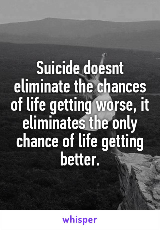 Suicide doesnt eliminate the chances of life getting worse, it eliminates the only chance of life getting better.