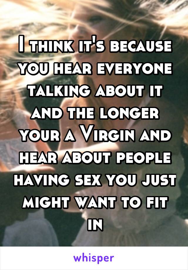 I think it's because you hear everyone talking about it and the longer your a Virgin and hear about people having sex you just might want to fit in