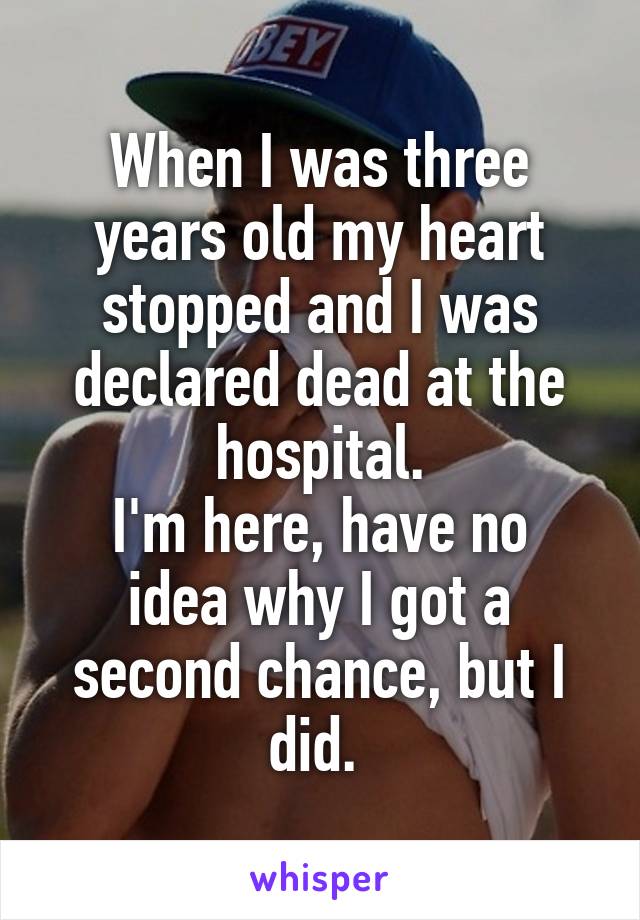 When I was three years old my heart stopped and I was declared dead at the hospital.
I'm here, have no idea why I got a second chance, but I did. 