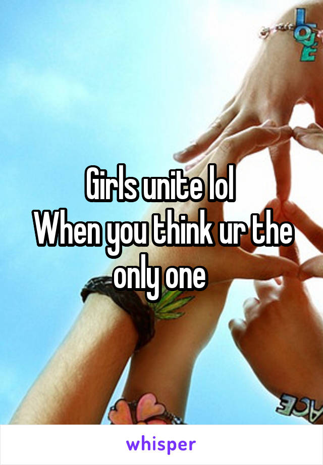 Girls unite lol 
When you think ur the only one 