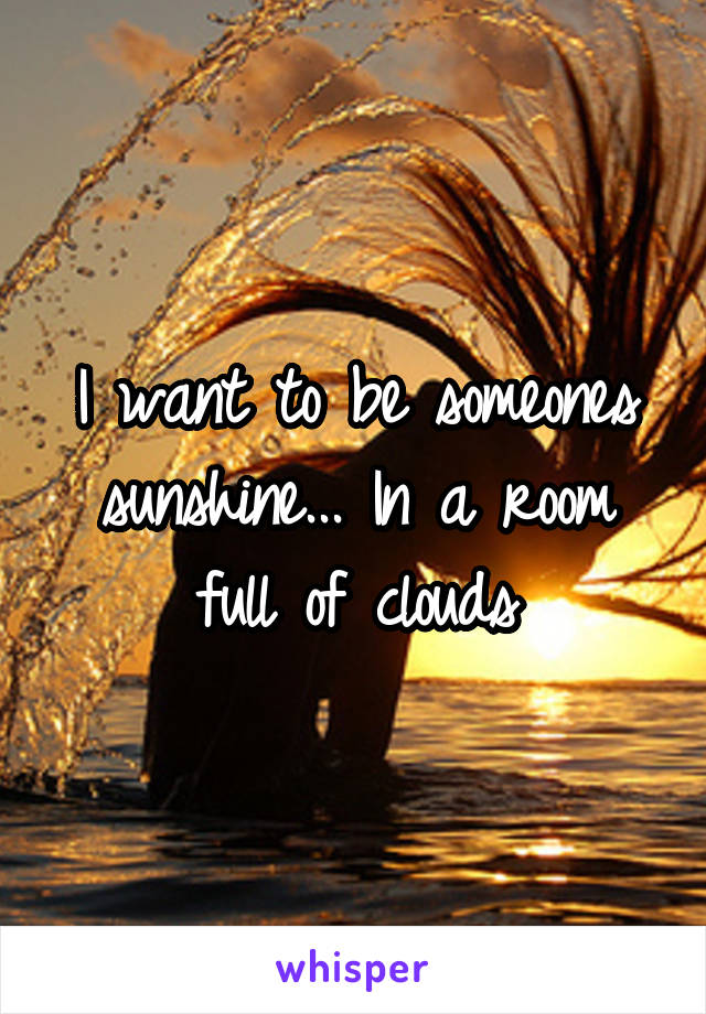 I want to be someones sunshine... In a room full of clouds