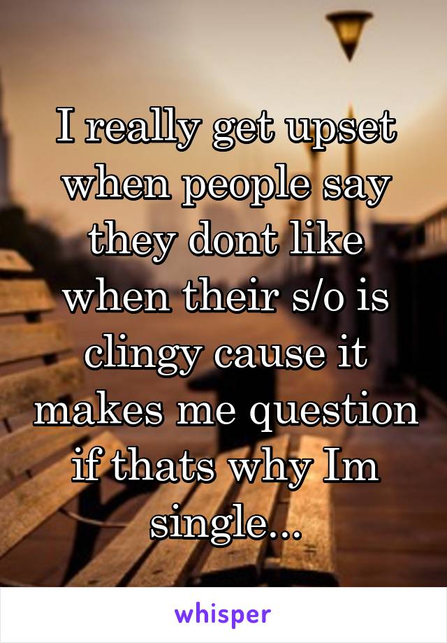 I really get upset when people say they dont like when their s/o is clingy cause it makes me question if thats why Im single...