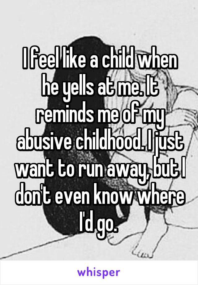 I feel like a child when he yells at me. It reminds me of my abusive childhood. I just want to run away, but I don't even know where I'd go. 