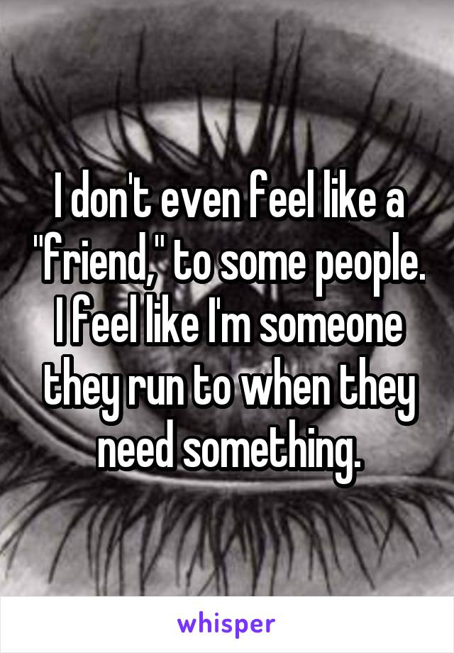 I don't even feel like a "friend," to some people. I feel like I'm someone they run to when they need something.