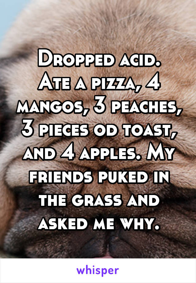 Dropped acid.
Ate a pizza, 4 mangos, 3 peaches, 3 pieces od toast, and 4 apples. My friends puked in the grass and asked me why.