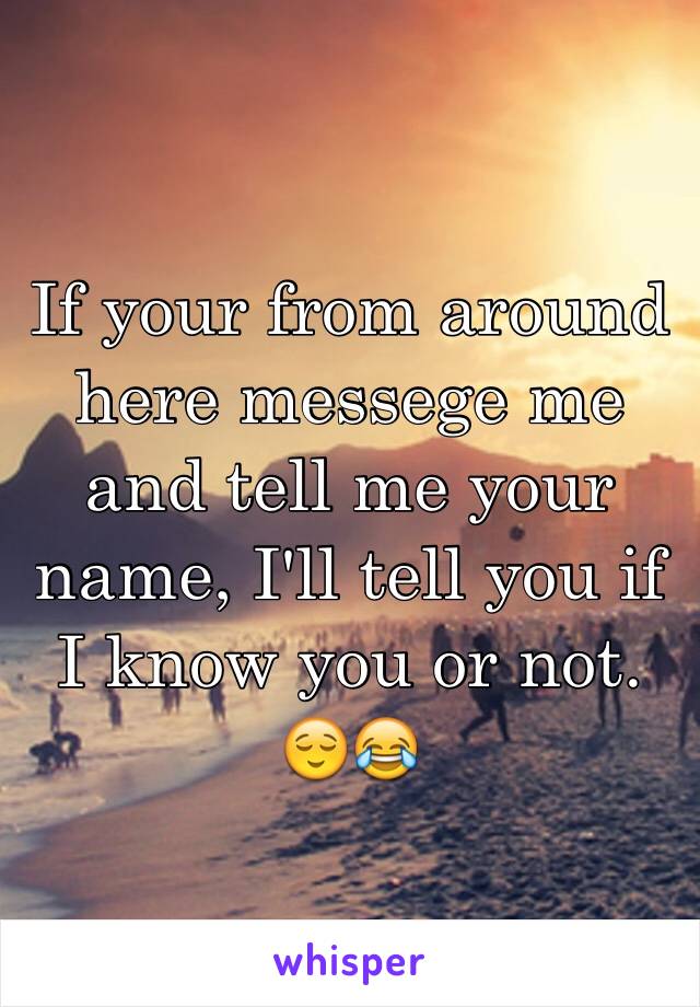 If your from around here messege me and tell me your name, I'll tell you if I know you or not. 😌😂