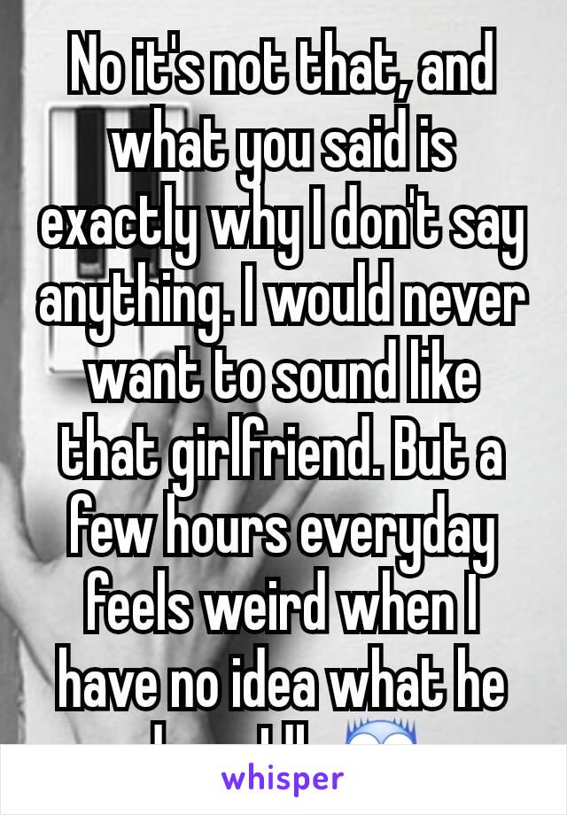 No it's not that, and what you said is exactly why I don't say anything. I would never want to sound like that girlfriend. But a few hours everyday feels weird when I have no idea what he does. Idk 😨